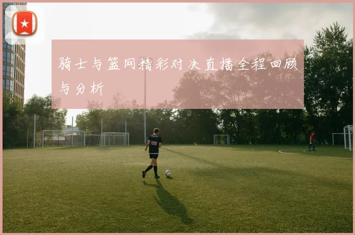 骑士与篮网精彩对决直播全程回顾与分析