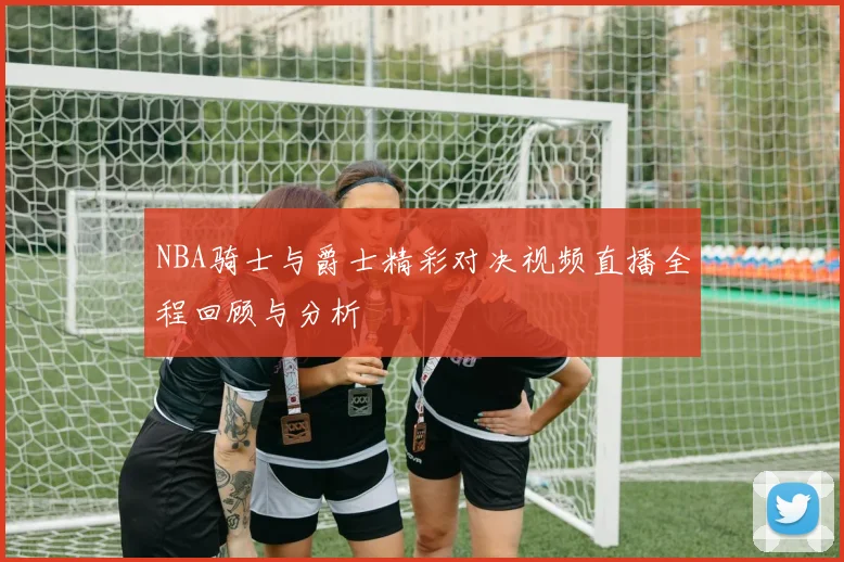 NBA骑士与爵士精彩对决视频直播全程回顾与分析