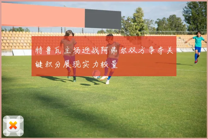 特鲁瓦主场迎战阿弗尔双方争夺关键积分展现实力较量