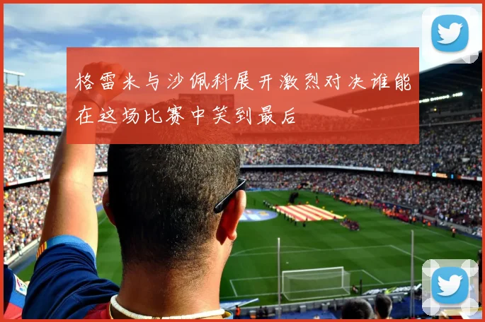 格雷米与沙佩科展开激烈对决谁能在这场比赛中笑到最后