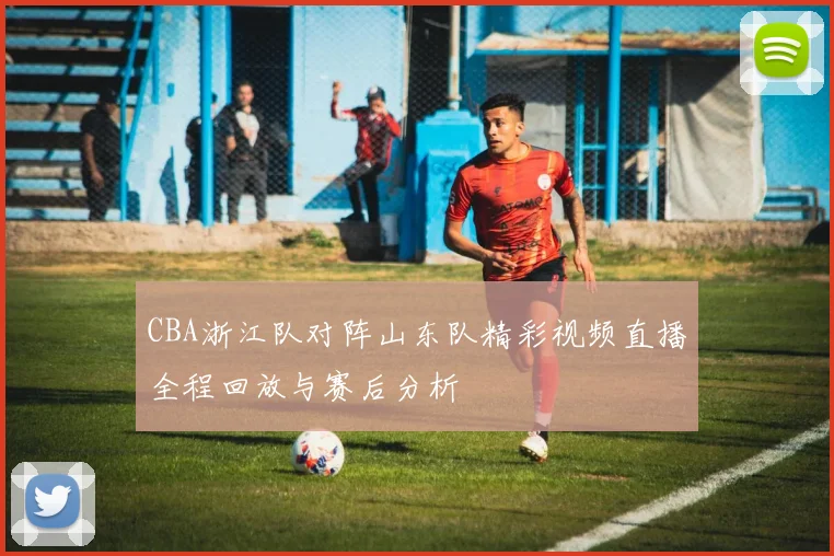 CBA浙江队对阵山东队精彩视频直播全程回放与赛后分析