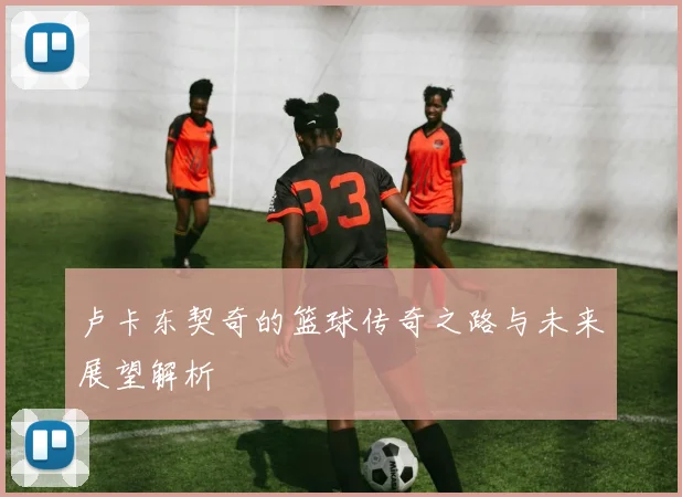 卢卡东契奇的篮球传奇之路与未来展望解析