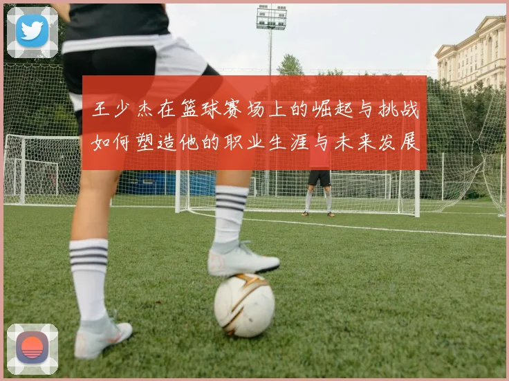 王少杰在篮球赛场上的崛起与挑战如何塑造他的职业生涯与未来发展