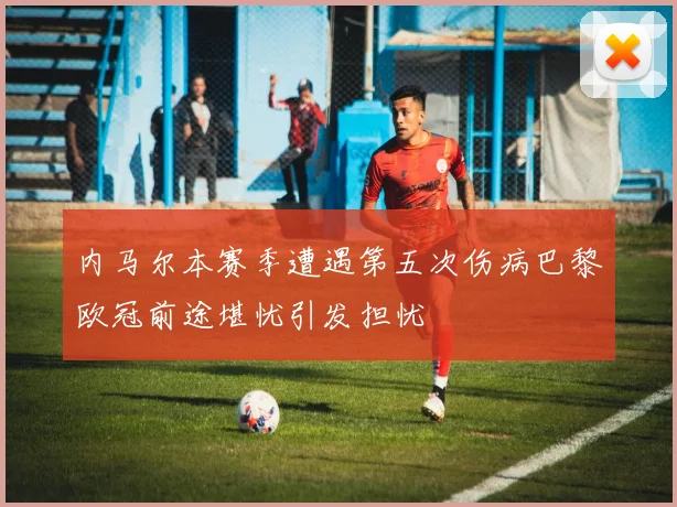 内马尔本赛季遭遇第五次伤病巴黎欧冠前途堪忧引发担忧