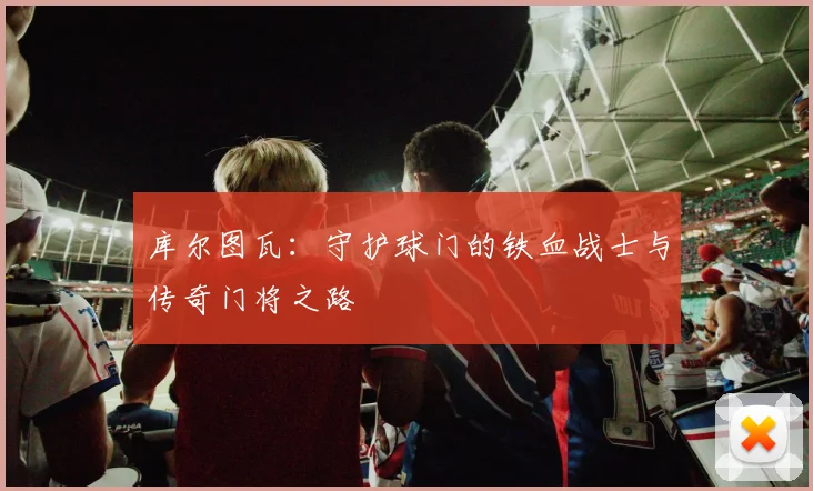 库尔图瓦：守护球门的铁血战士与传奇门将之路