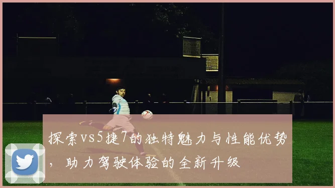 探索vs5捷7的独特魅力与性能优势，助力驾驶体验的全新升级