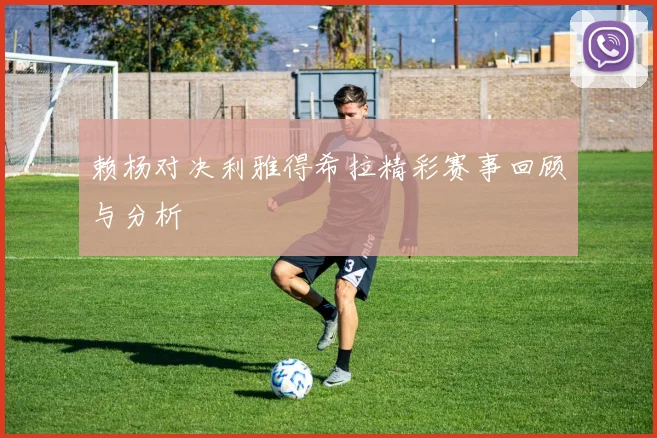 赖杨对决利雅得希拉精彩赛事回顾与分析