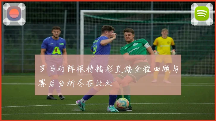 罗马对阵根特精彩直播全程回顾与赛后分析尽在此处