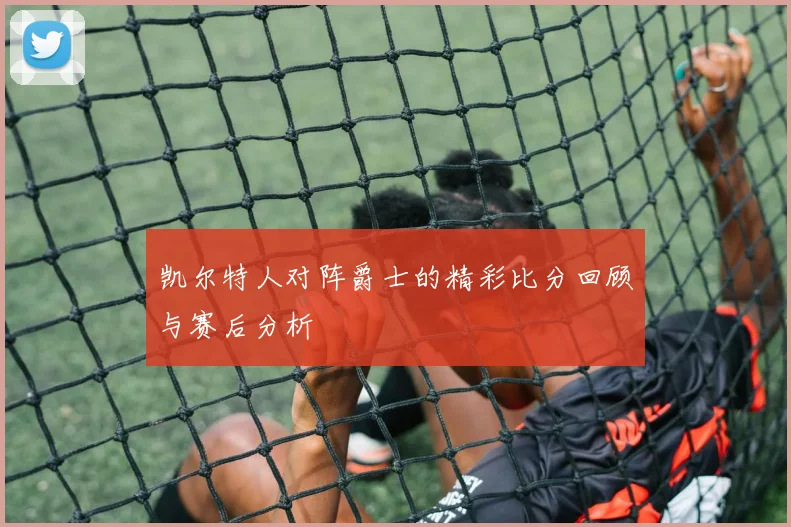 凯尔特人对阵爵士的精彩比分回顾与赛后分析