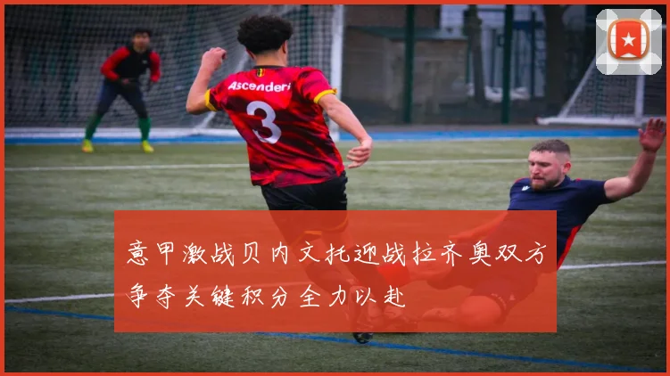 意甲激战贝内文托迎战拉齐奥双方争夺关键积分全力以赴