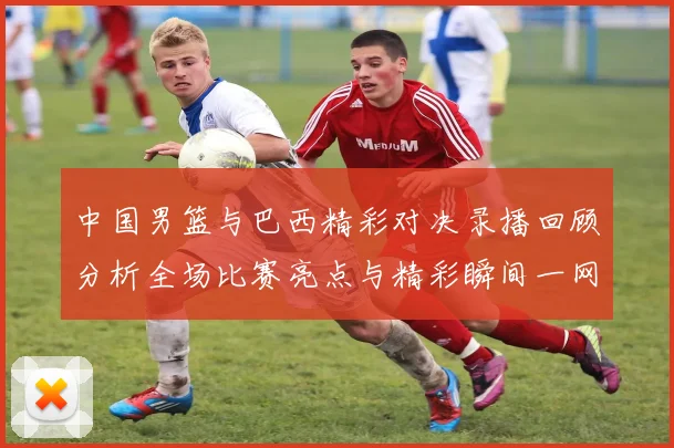 中国男篮与巴西精彩对决录播回顾分析全场比赛亮点与精彩瞬间一网打尽