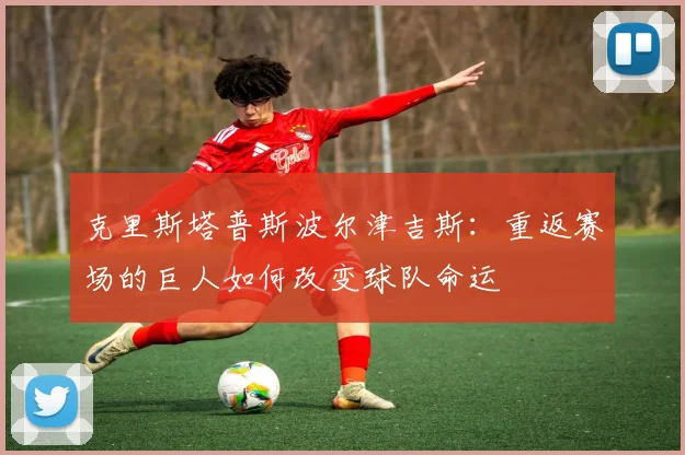 克里斯塔普斯波尔津吉斯：重返赛场的巨人如何改变球队命运