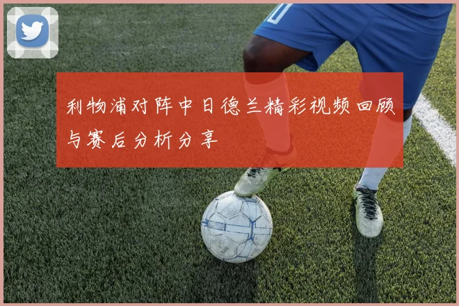 利物浦对阵中日德兰精彩视频回顾与赛后分析分享
