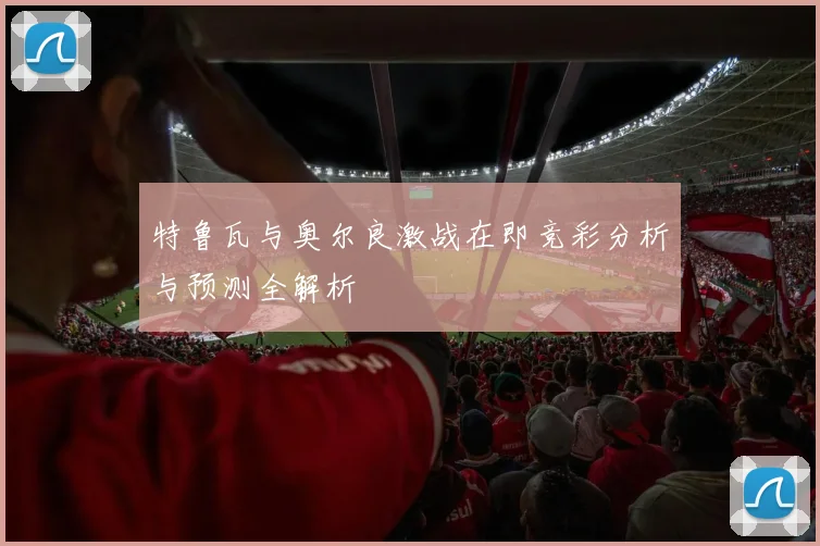 特鲁瓦与奥尔良激战在即竞彩分析与预测全解析
