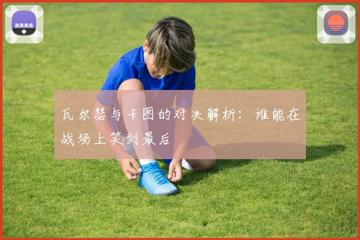 瓦尔瑟与卡图的对决解析：谁能在战场上笑到最后